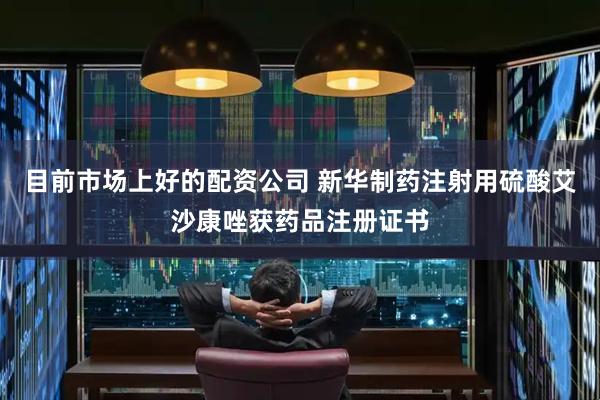 目前市场上好的配资公司 新华制药注射用硫酸艾沙康唑获药品注册证书