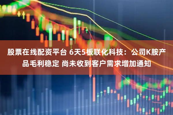 股票在线配资平台 6天5板联化科技：公司K胺产品毛利稳定 尚未收到客户需求增加通知