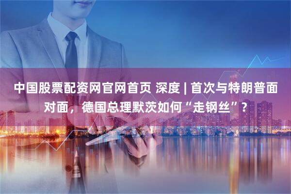 中国股票配资网官网首页 深度 | 首次与特朗普面对面，德国总理默茨如何“走钢丝”？