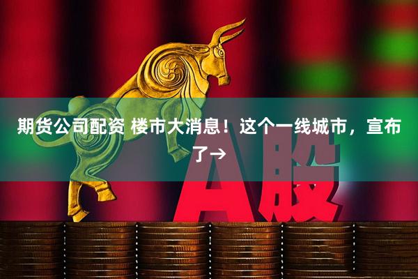 期货公司配资 楼市大消息！这个一线城市，宣布了→