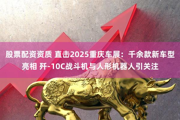 股票配资资质 直击2025重庆车展：千余款新车型亮相 歼-10C战斗机与人形机器人引关注