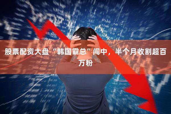 股票配资大盘 “韩国霸总”闯中，半个月收割超百万粉