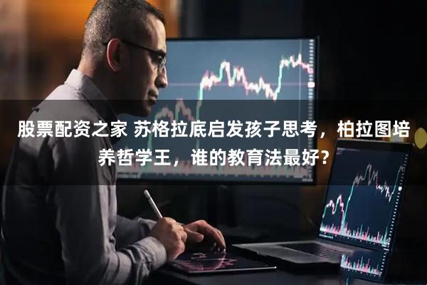 股票配资之家 苏格拉底启发孩子思考，柏拉图培养哲学王，谁的教育法最好？