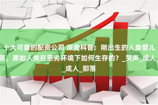 十大可靠的配资公司 深度科普：刚出生的人类婴儿很脆弱，原始人类在恶劣环境下如何生存的？_哭声_成人_部落