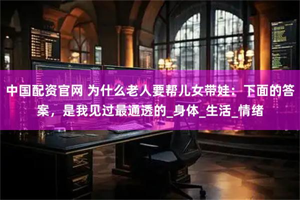 中国配资官网 为什么老人要帮儿女带娃：下面的答案，是我见过最通透的_身体_生活_情绪