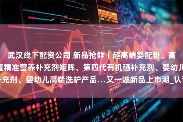 武汉线下配资公司 新品抢鲜丨超高端婴配粉、高端学龄儿童羊奶粉、儿童精准营养补充剂矩阵、第四代有机硒补充剂、婴幼儿高端洗护产品…又一波新品上市潮_认证_娟姗_国标
