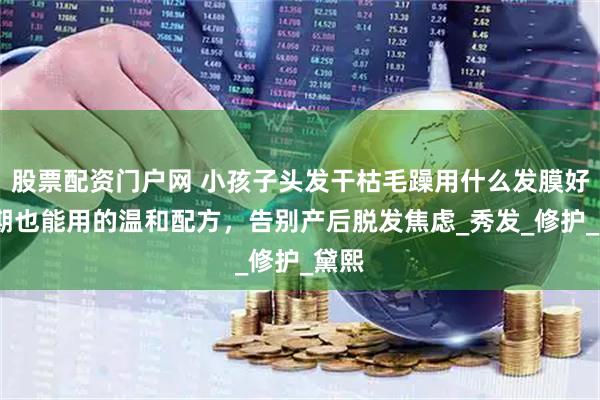 股票配资门户网 小孩子头发干枯毛躁用什么发膜好?孕期也能用的温和配方，告别产后脱发焦虑_秀发_修护_黛熙