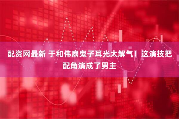 配资网最新 于和伟扇鬼子耳光太解气！这演技把配角演成了男主