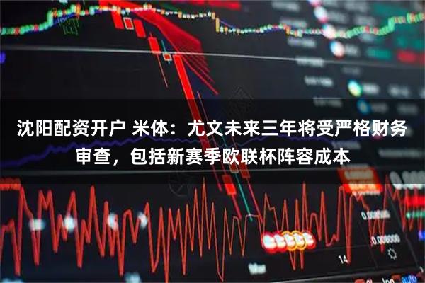 沈阳配资开户 米体:尤文未来三年将受严格财务审查,包括新赛季欧联杯阵容成本